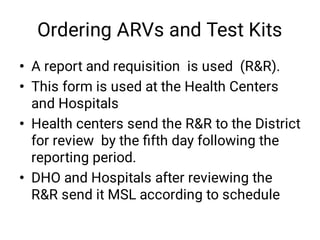 Ordering ARVs and Test Kits
•
•
•
•
A report and requisition is used (R&R).
This form is used at the Health Centers
and Hospitals
Health centers send the R&R to the District
for review by the ﬁfth day following the
reporting period.
DHO and Hospitals after reviewing the
R&R send it MSL according to schedule
 