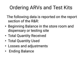 Ordering ARVs and Test Kits
•
•
•
•
•
The following data is reported on the report
section of the R&R:
Beginning Balance in the store room and
dispensary or testing site
Total Quantity Received
Total Quantity Used
Losses and adjustments
Ending Balance
 
