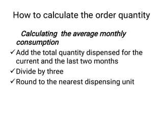 How to calculate the order quantity



Calculating the average monthly
consumption
Add the total quantity dispensed for the
current and the last two months
Divide by three
Round to the nearest dispensing unit
 
