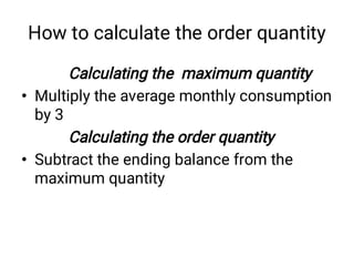 How to calculate the order quantity
•
•
Calculating the maximum quantity
Multiply the average monthly consumption
by 3
Calculating the order quantity
Subtract the ending balance from the
maximum quantity
 
