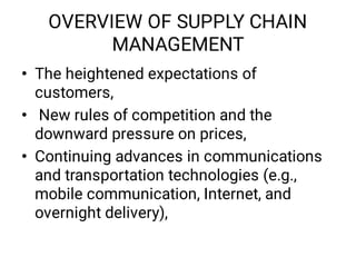 OVERVIEW OF SUPPLY CHAIN
MANAGEMENT
•
•
•
The heightened expectations of
customers,
New rules of competition and the
downward pressure on prices,
Continuing advances in communications
and transportation technologies (e.g.,
mobile communication, Internet, and
overnight delivery),
 