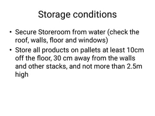 Storage conditions
•
•
Secure Storeroom from water (check the
roof, walls, ﬂoor and windows)
Store all products on pallets at least 10cm
off the ﬂoor, 30 cm away from the walls
and other stacks, and not more than 2.5m
high
 
 