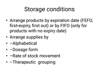 Storage conditions
•
•
•
•
•
•
Arrange products by expiration date (FEFO,
ﬁrst-expiry, ﬁrst out) or by FIFO (only for
products with no expiry date) 
Arrange supplies by
–Alphabetical
–Dosage form
–Rate of stock movement
–Therapeutic grouping
 