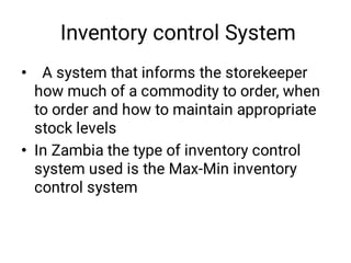 Inventory control System
•
•
A system that informs the storekeeper
how much of a commodity to order, when
to order and how to maintain appropriate
stock levels
In Zambia the type of inventory control
system used is the Max-Min inventory
control system
 