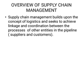 OVERVIEW OF SUPPLY CHAIN
MANAGEMENT
• Supply chain management builds upon the
concept of logistics and seeks to achieve
linkage and coordination between the
processes of other entities in the pipeline
( suppliers and customers).
 