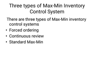 Three types of Max-Min Inventory
Control System
•
•
•
There are three types of Max-Min inventory
control systems
Forced ordering
Continuous review
Standard Max-Min
 