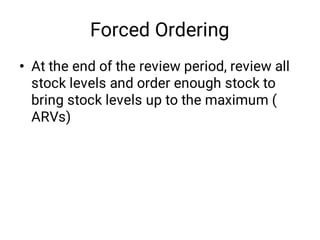 Forced Ordering
• At the end of the review period, review all
stock levels and order enough stock to
bring stock levels up to the maximum (
ARVs)
 