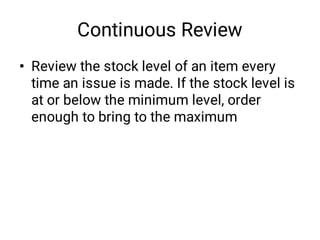 Continuous Review
• Review the stock level of an item every
time an issue is made. If the stock level is
at or below the minimum level, order
enough to bring to the maximum
 