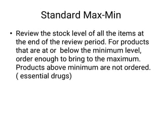 Standard Max-Min
• Review the stock level of all the items at
the end of the review period. For products
that are at or below the minimum level,
order enough to bring to the maximum.
Products above minimum are not ordered.
( essential drugs)
 