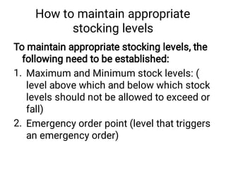 How to maintain appropriate
stocking levels
1.
2.
To maintain appropriate stocking levels, the
following need to be established:
Maximum and Minimum stock levels: (
level above which and below which stock
levels should not be allowed to exceed or
fall)
Emergency order point (level that triggers
an emergency order)
 