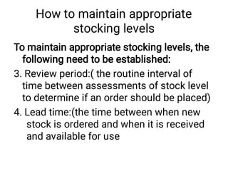 How to maintain appropriate
stocking levels
To maintain appropriate stocking levels, the
following need to be established:
3. Review period:( the routine interval of
time between assessments of stock level
to determine if an order should be placed)
4. Lead time:(the time between when new
stock is ordered and when it is received
and available for use
 