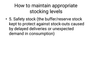 How to maintain appropriate
stocking levels
• 5. Safety stock (the buffer/reserve stock
kept to protect against stock-outs caused
by delayed deliveries or unexpected
demand in consumption)
 