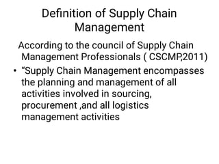 •
According to the council of Supply Chain
Management Professionals ( CSCMP,2011)
“Supply Chain Management encompasses
the planning and management of all
activities involved in sourcing,
procurement ,and all logistics
management activities
Deﬁnition of Supply Chain
Management
 