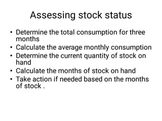 Assessing stock status
•
•
•
•
•
Determine the total consumption for three
months
Calculate the average monthly consumption
Determine the current quantity of stock on
hand
Calculate the months of stock on hand
Take action if needed based on the months
of stock .
 