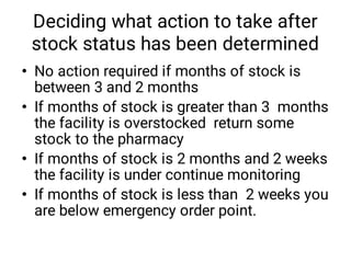 Deciding what action to take after
stock status has been determined
•
•
•
•
No action required if months of stock is
between 3 and 2 months
If months of stock is greater than 3 months
the facility is overstocked return some
stock to the pharmacy
If months of stock is 2 months and 2 weeks
the facility is under continue monitoring
If months of stock is less than 2 weeks you
are below emergency order point.
 