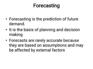 Forecasting
•
•
•
Forecasting is the prediction of future
demand.
It is the basis of planning and decision
making
Forecasts are rarely accurate because
they are based on assumptions and may
be affected by external factors
 