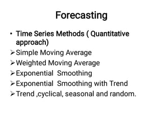 Forecasting
•





Time Series Methods ( Quantitative
approach)
Simple Moving Average
Weighted Moving Average
Exponential Smoothing
Exponential Smoothing with Trend
Trend ,cyclical, seasonal and random.
 