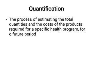Quantiﬁcation
• The process of estimating the total
quantities and the costs of the products
required for a speciﬁc health program, for
o future period
 