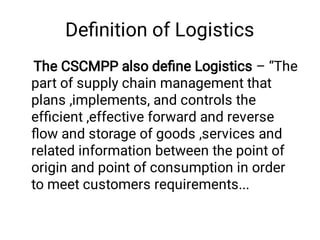 Deﬁnition of Logistics
The CSCMPP also deﬁne Logistics – “The
part of supply chain management that
plans ,implements, and controls the
efﬁcient ,effective forward and reverse
ﬂow and storage of goods ,services and
related information between the point of
origin and point of consumption in order
to meet customers requirements...
 