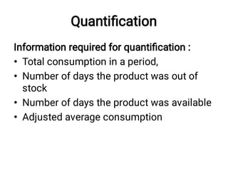 Quantiﬁcation
•
•
•
•
Information required for quantiﬁcation :
Total consumption in a period,
Number of days the product was out of
stock
Number of days the product was available
Adjusted average consumption
 