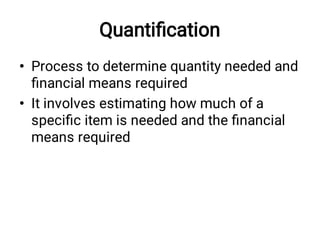 Quantiﬁcation
•
•
Process to determine quantity needed and
ﬁnancial means required
It involves estimating how much of a
speciﬁc item is needed and the ﬁnancial
means required
 