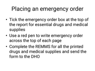 Placing an emergency order
•
•
•
Tick the emergency order box at the top of
the report for essential drugs and medical
supplies
Use a red pen to write emergency order
across the top of each page
Complete the REMMS for all the printed
drugs and medical supplies and send the
form to the DHO
 
