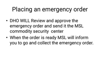 Placing an emergency order
•
•
DHO WILL Review and approve the
emergency order and send it the MSL
commodity security center
When the order is ready MSL will inform
you to go and collect the emergency order.
 