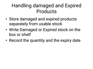 Handling damaged and Expired
Products
•
•
•
Store damaged and expired products
separately from usable stock
Write Damaged or Expired stock on the
box or shelf
Record the quantity and the expiry date
 