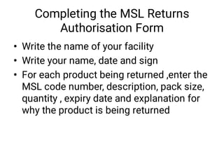 Completing the MSL Returns
Authorisation Form
•
•
•
Write the name of your facility
Write your name, date and sign
For each product being returned ,enter the
MSL code number, description, pack size,
quantity , expiry date and explanation for
why the product is being returned
 