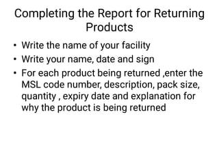 Completing the Report for Returning
Products
•
•
•
Write the name of your facility
Write your name, date and sign
For each product being returned ,enter the
MSL code number, description, pack size,
quantity , expiry date and explanation for
why the product is being returned
 