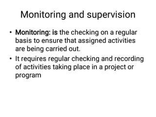 Monitoring and supervision
•
•
Monitoring: is the checking on a regular
basis to ensure that assigned activities
are being carried out.
It requires regular checking and recording
of activities taking place in a project or
program
 