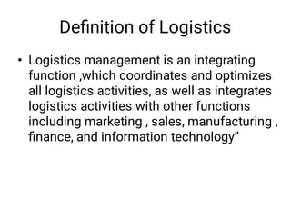 Deﬁnition of Logistics
• Logistics management is an integrating
function ,which coordinates and optimizes
all logistics activities, as well as integrates
logistics activities with other functions
including marketing , sales, manufacturing ,
ﬁnance, and information technology”
 