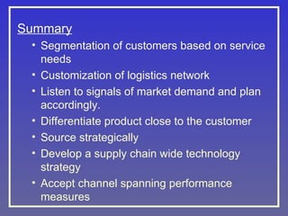 Summary
• Segmentation of customers based on service
needs
• Customization of logistics network
• Listen to signals of market demand and plan
accordingly.
• Differentiate product close to the customer
• Source strategically
• Develop a supply chain wide technology
strategy
• Accept channel spanning performance
measures
 
