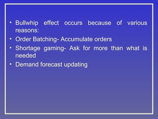 • Bullwhip effect occurs because of various
reasons:
• Order Batching- Accumulate orders
• Shortage gaming- Ask for more than what is
needed
• Demand forecast updating
 