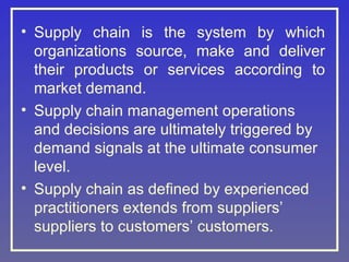 • Supply chain is the system by which
organizations source, make and deliver
their products or services according to
market demand.
• Supply chain management operations
and decisions are ultimately triggered by
demand signals at the ultimate consumer
level.
• Supply chain as defined by experienced
practitioners extends from suppliers’
suppliers to customers’ customers.
 