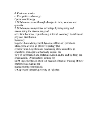 d. Customer service
e. Competitive advantage
Operations Strategy
1. SCM creates value through changes in time, location and
quantity.
2. SCM creates competitive advantage by integrating and
streamlining the diverse range of
activities that involve purchasing, internal inventory, transfers and
physical distribution.
Summary
Supply Chain Management dynamics allow an Operations
Manager to evolve an effective strategy that
creates value. Logistics and purchasing alone can allow an
operations manager to effectively control the
flow of information and materials with in and to and fro from the
organization. Organizations aiming for
SCM implementation often fail because of lack of training of their
employees as well as top
managements commitment.
© Copyright Virtual University of Pakistan
 