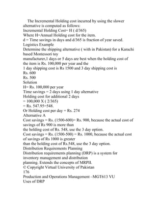 The Incremental Holding cost incurred by using the slower
alternative is computed as follows:
Incremental Holding Cost= H ( d/365)
Where H=Annual Holding cost for the item.
d = Time savings in days and d/365 is fraction of year saved.
Logistics Example
Determine the shipping alternative ( with in Pakistan) for a Karachi
based Montessori toy
manufacturer,1 days or 5 days are best when the holding cost of
the item is Rs. 100,000 per year and the
1 day shipping cost is Rs 1500 and 3 day shipping cost is
Rs. 600
Rs. 500
Solution
H= Rs. 100,000 per year
Time savings = 2 days using 1 day alternative
Holding cost for additional 2 days
= 100,000 X ( 2/365)
= Rs. 547.95=548.
Or Holding cost per day = Rs. 274
Alternative A
Cost savings = Rs. (1500-600)= Rs. 900, because the actual cost of
savings of Rs 900 is more than
the holding cost of Rs. 548, use the 3 day option.
Cost savings = Rs. (1500-500) = Rs. 1000, because the actual cost
of savings of Rs 1000 is greater
than the holding cost of Rs.548, use the 3 day option.
Distribution Requirements Planning
Distribution requirements planning (DRP) is a system for
inventory management and distribution
planning. Extends the concepts of MRPII.
© Copyright Virtual University of Pakistan
176
Production and Operations Management –MGT613 VU
Uses of DRP
 