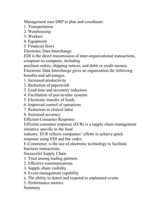 Management uses DRP to plan and coordinate:
1. Transportation
2. Warehousing
3. Workers
4. Equipment
5. Financial flows
Electronic Data Interchange
EDI is the direct transmission of inter-organizational transactions,
computer-to-computer, including
purchase orders, shipping notices, and debit or credit memos.
Electronic Data Interchange gives an organization the following
benefits and advantages.
1. Increased productivity
2. Reduction of paperwork
3. Lead time and inventory reduction
4. Facilitation of just-in-time systems
5. Electronic transfer of funds
6. Improved control of operations
7. Reduction in clerical labor
8. Increased accuracy
Efficient Consumer Response
Efficient consumer response (ECR) is a supply chain management
initiative specific to the food
industry. ECR reflects companies’ efforts to achieve quick
response using EDI and bar codes.
E-Commerce: is the use of electronic technology to facilitate
business transactions.
Successful Supply Chain
1. Trust among trading partners
2. Effective communications
3. Supply chain visibility
4. Event-management capability
a. The ability to detect and respond to unplanned events
5. Performance metrics
Summary
 