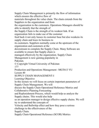 Supply Chain Management is primarily the flow of information
which ensures the effective flow of
materials throughout the value chain. The chain extends from the
Suppliers to the organization and from
the organization to the customers. Operations Managers should be
able to identify that the strength of
the Supply Chain is the strength of its weakest link. If an
organization fails to make use of the customer
feed back it not only looses its customer base but also weakens its
supply chain and loses its business to
its customers. Suppliers normally come at the upstream of the
organization and customers at the
downstream to complete the Supply Chain. Many Software are
available to ensure that Supply chain is
managed effectively by the organization. Supply Chain
Management is now gaining popularity in
Pakistan.
© Copyright Virtual University of Pakistan
177
Production and Operations Management –MGT613 VU
Lesson 40
SUPPLY CHAIN MANAGEMENT-I
Learning Objective
In this lecture we will focus on certain important parameters of
Supply Chain Management. We will
discuss the Supply Chain Operational Reference Metrics and
Collaborative Planning Forecasting
and Replenishment Process, which would help us analyze the
Supply chains. This would also help
us an operation manager to design effective supply chains. We will
try to understand the concepts of
Velocity and Bullwhip effect and how they pose a serious
challenge to the effectiveness of the
Supply Chain.
Supply Chain Operational Reference (SCOR) Metrics
 