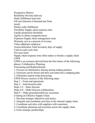 Perspective Metrics
Reliability On-time delivery
Order fulfillment lead time
Fill rate (fraction of demand met from
stock)
Perfect order fulfillment
Flexibility Supply chain response time
Upside production flexibility
Agility to obtain competitiveness
Expenses Supply chain management costs
Warranty cost as a percent of revenue
Value added per employee
Assets/utilization Total inventory days of supply
Cash-to-cash cycle time
Net asset turns
Supply chain response time often makes or breaks a supply chain.
CPFR
CPFR is an acronym derived from the first letters of the following
phrase: Collaborative Planning,
Forecasting and Replenishment.
1. Focuses on information sharing among trading partners.
2. Forecasts can be frozen and then converted into a shipping plan.
3. Eliminates typical order processing.
CPFR Process consists of the following steps.
Step 1 – Front-end agreement
Step 2 – Joint business plan
Steps 3-5 – Sales forecast
Steps 6-8 – Order forecast collaboration
Step 9 – Order generation/delivery execution
Creating an Effective Supply Chain
1. Develop strategic objectives and tactics.
2. Integrate and coordinate activities in the internal supply chain.
3. Coordinate activities with suppliers with customers.
4. Coordinate planning and execution across the supply chain.
5. Form strategic partnerships.
 