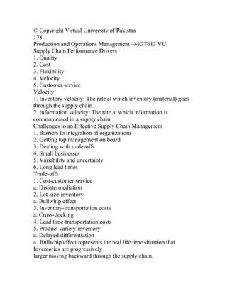 © Copyright Virtual University of Pakistan
178
Production and Operations Management –MGT613 VU
Supply Chain Performance Drivers
1. Quality
2. Cost
3. Flexibility
4. Velocity
5. Customer service
Velocity
1. Inventory velocity: The rate at which inventory (material) goes
through the supply chain.
2. Information velocity: The rate at which information is
communicated in a supply chain.
Challenges to an Effective Supply Chain Management
1. Barriers to integration of organizations
2. Getting top management on board
3. Dealing with trade-offs
4. Small businesses
5. Variability and uncertainty
6. Long lead times
Trade-offs
1. Cost-customer service
a. Disintermediation
2. Lot-size-inventory
a. Bullwhip effect
3. Inventory-transportation costs
a. Cross-docking
4. Lead time-transportation costs
5. Product variety-inventory
a. Delayed differentiation
a Bullwhip effect represents the real life time situation that
Inventories are progressively
larger moving backward through the supply chain.
 