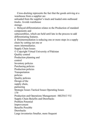Cross-docking represents the fact that the goods arriving at a
warehouse from a supplier are
unloaded from the supplier’s truck and loaded onto outbound
trucks. Avoids warehouse
storage.
s Delayed differentiation relates to the Production of standard
components and
subassemblies, which are held until late in the process to add
differentiating features.
d Disintermediation is reducing one or more steps in a supply
chain by cutting out one or
more intermediaries.
Supply Chain Issues
© Copyright Virtual University of Pakistan
Quality control
Production planning and
control
Inventory policies
Purchasing policies
Production policies
Transportation
policies
Quality policies
Design of the
supply chain,
partnering
Strategic Issues Tactical Issues Operating Issues
179
Production and Operations Management –MGT613 VU
Supply Chain Benefits and Drawbacks
Problem Potential
Improvement
Benefits Possible
Drawbacks
Large inventories Smaller, more frequent
 