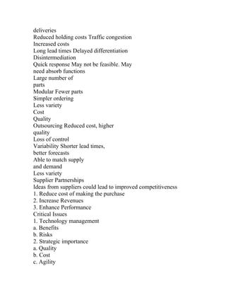 deliveries
Reduced holding costs Traffic congestion
Increased costs
Long lead times Delayed differentiation
Disintermediation
Quick response May not be feasible. May
need absorb functions
Large number of
parts
Modular Fewer parts
Simpler ordering
Less variety
Cost
Quality
Outsourcing Reduced cost, higher
quality
Loss of control
Variability Shorter lead times,
better forecasts
Able to match supply
and demand
Less variety
Supplier Partnerships
Ideas from suppliers could lead to improved competitiveness
1. Reduce cost of making the purchase
2. Increase Revenues
3. Enhance Performance
Critical Issues
1. Technology management
a. Benefits
b. Risks
2. Strategic importance
a. Quality
b. Cost
c. Agility
 