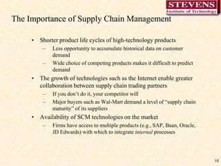 10The Importance of Supply Chain Management Shorter product life cycles of high-technology productsLess opportunity to accumulate historical data on customer demandWide choice of competing products makes it difficult to predict demandThe growth of technologies such as the Internet enable greater collaboration between supply chain trading partnersIf you don’t do it, your competitor willMajor buyers such as Wal-Mart demand a level of “supply chain maturity” of its suppliersAvailability of SCM technologies on the marketFirms have access to multiple products (e.g., SAP, Baan, Oracle, JD Edwards) with which to integrate internal processes