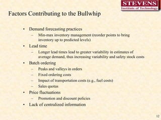 12Factors Contributing to the Bullwhip Demand forecasting practicesMin-max inventory management (reorder points to bring inventory up to predicted levels)Lead timeLonger lead times lead to greater variability in estimates of average demand, thus increasing variability and safety stock costsBatch orderingPeaks and valleys in ordersFixed ordering costsImpact of transportation costs (e.g., fuel costs)Sales quotasPrice fluctuationsPromotion and discount policiesLack of centralized information