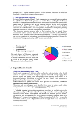 SUPPLY CHAIN MANAGEMENT                                                                    9




      response (ECR), vendor managed inventory (VMI), and more. These are the tools that
      help build a comprehensive supply-chain structure.

      A Four Step integrated Approach
      In view of the importance of Supply Chain Management to commercial success, making
      the right decision about which system is best is vital. Before deciding how to develop
      new service Supply Chain Management chains and economical distribution centres, many
      factors must be considered, such as, the required customer service levels, optimum
      location, stock holding policies and EDP systems. To help organisations make the best
      decisions, the Miebach Supply Chain Management Group employs an integrated planning
      approach, consisting of four steps from planning to realisation:
      "The integrated planning process helps to find solutions that best match clients
      requirements and the technical demands of the problem", states Dr Joachim Miebach,
      Chairman of the Miebach Supply Chain Management Group. "The only way to manage
      the growing complexity in international Supply Chain Management chains is through the
      integration of strategy, engineering and IT systems and methods."




      •   Potential analysis
      •   Concept study
      •   Detailed planning
      •   Project or change management

  The main feature of Miebachs integrated
  approach is the simultaneous consideration
  of strategy, engineering and IT at every step
  to arrive at an optimum Supply Chain
  Management solution, the problem".



1.4   Expected Results / Benefits

      Where the Supply Chain Creates Value
      Supply chain management's ability to affect profitability and shareholder value should
      come as no surprise. As Richard Thompson, a partner in Ernst & Young's supply chain
      practice, points out, supply chain management affects virtually every aspect of a
      company's business. "Everything is involved," he says. "Supply chain management
      [influences] plan-buy-make-move-and-sell."
      Enhanced revenues, tighter cost control, more effective asset utilisation, and better
      customer service are just the beginning.
      Thompson and his colleagues have identified five areas in which supply chain
      management can have a direct effect on corporate value. They include:

      * Profitable growth. Supply chain management contributes to profitable growth by
      allowing assembly of "perfect orders," supporting after-sales service, and getting
      involved in new product development. The bottom-line numbers give the answer.
      According to A.T. Kearney's research, inefficiencies in the supply chain can waste up to
      25 percent of a company's operating costs. With profit margins of only 3 to 4 percent, the
      consultants point out, even a 5-percent reduction in supply-chain waste can double a
      company's profitability.


      INNOREGIO project                                              S. Zygiaris, Msc, BPR Engineer
                                                                                     BPR Hellas SA
 