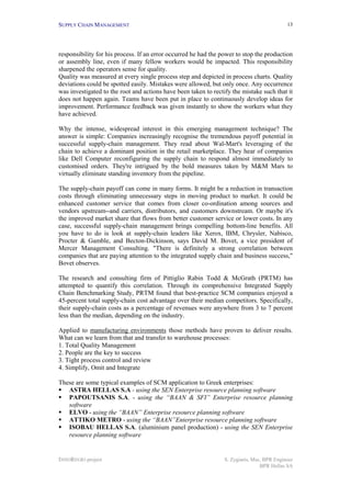 SUPPLY CHAIN MANAGEMENT                                                                     13




responsibility for his process. If an error occurred he had the power to stop the production
or assembly line, even if many fellow workers would be impacted. This responsibility
sharpened the operators sense for quality.
Quality was measured at every single process step and depicted in process charts. Quality
deviations could be spotted easily. Mistakes were allowed, but only once. Any occurrence
was investigated to the root and actions have been taken to rectify the mistake such that it
does not happen again. Teams have been put in place to continuously develop ideas for
improvement. Performance feedback was given instantly to show the workers what they
have achieved.

Why the intense, widespread interest in this emerging management technique? The
answer is simple: Companies increasingly recognise the tremendous payoff potential in
successful supply-chain management. They read about Wal-Mart's leveraging of the
chain to achieve a dominant position in the retail marketplace. They hear of companies
like Dell Computer reconfiguring the supply chain to respond almost immediately to
customised orders. They're intrigued by the bold measures taken by M&M Mars to
virtually eliminate standing inventory from the pipeline.

The supply-chain payoff can come in many forms. It might be a reduction in transaction
costs through eliminating unnecessary steps in moving product to market. It could be
enhanced customer service that comes from closer co-ordination among sources and
vendors upstream--and carriers, distributors, and customers downstream. Or maybe it's
the improved market share that flows from better customer service or lower costs. In any
case, successful supply-chain management brings compelling bottom-line benefits. All
you have to do is look at supply-chain leaders like Xerox, IBM, Chrysler, Nabisco,
Procter & Gamble, and Becton-Dickinson, says David M. Bovet, a vice president of
Mercer Management Consulting. "There is definitely a strong correlation between
companies that are paying attention to the integrated supply chain and business success,"
Bovet observes.

The research and consulting firm of Pittiglio Rabin Todd & McGrath (PRTM) has
attempted to quantify this correlation. Through its comprehensive Integrated Supply
Chain Benchmarking Study, PRTM found that best-practice SCM companies enjoyed a
45-percent total supply-chain cost advantage over their median competitors. Specifically,
their supply-chain costs as a percentage of revenues were anywhere from 3 to 7 percent
less than the median, depending on the industry.

Applied to manufacturing environments those methods have proven to deliver results.
What can we learn from that and transfer to warehouse processes:
1. Total Quality Management
2. People are the key to success
3. Tight process control and review
4. Simplify, Omit and Integrate

These are some typical examples of SCM application to Greek enterprises:
!" ASTRA HELLAS S.A - using the SEN Enterprise resource planning software
!" PAPOUTSANIS S.A. - using the “BAAN & SFI” Enterprise resource planning
   software
!" ELVO - using the “BAAN” Enterprise resource planning software
!" ATTIKO METRO - using the “BAAN”Enterprise resource planning software
!" ISOBAU HELLAS S.A. (aluminium panel production) - using the SEN Enterprise
   resource planning software


INNOREGIO project                                                S. Zygiaris, Msc, BPR Engineer
                                                                                 BPR Hellas SA
 