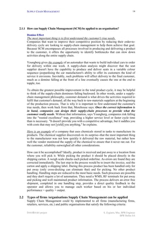 SUPPLY CHAIN MANAGEMENT                                                                     14




2.1.1 How can Supply Chain Management (SCM) be applied to an organisation?

      Domino Effect
      The most important thing is to first understand the customer's true needs.
      Companies that want to improve their competitive position by reducing their order-to-
      delivery cycle are looking to supply-chain management to help them achieve that goal.
      Because SCM encompasses all processes involved in producing and delivering a product
      to the customer, it offers the opportunity to identify bottlenecks that can slow down
      activities along the entire supply chain.

      Youngberg gives the example of an automaker that wants to build individual cars to order
      for delivery within one week. A supply-chain analysis might discover that the seat
      supplier doesn't have the capability to produce and deliver seats in a variable colour
      sequence--jeopardising the car manufacturer's ability to offer its customers the kind of
      service it envisions. Inevitably, such problems will affect delivery to the final customer,
      much as a domino falling at the front of a line eventually causes the one at the end to
      topple, too.

      To obtain the greatest possible improvement in the total product cycle, it may be helpful
      to think of the supply-chain dominoes falling backward. In other words, under a supply-
      chain management philosophy, customer demand is what drives the activities required to
      fulfil that customer's demand, all the way back to raw-materials suppliers at the beginning
      of the production process. That is why it is important to first understand the customer's
      true needs, then work back from that, Morehouse says: Once the correct information is
      in hand, companies can design their supply-chain processes to provide what the
      customer really needs. Without that information, says Youngberg, companies risk falling
      into the "wasted excellence" trap, providing a higher service level or faster cycle time
      than is necessary. "It doesn't provide you with a competitive advantage, but it saddles you
      with costs that may not [yield] you anything," he explains.

      Here is an example of a company that uses chemicals stored in tanks to manufacture its
      products. The chemical supplier discovered--to its surprise--that the most important thing
      to the manufacturer was not how quickly it delivered the raw material, but rather how
      well the vendor monitored the supply of the chemical to ensure that it never ran out. For
      the customer, reliability outweighed all other considerations.

      How can it be accomplished? Ideally, product is received and put away to a location from
      where you will pick it. While picking the product it should be placed directly in the
      shipping carton. A weigh scale checks each picked orderline. As errors are found they are
      corrected immediately. The last step in the process would be to insert the invoice, seal the
      carton and apply a shipping label. During this process product has been handled only for
      put away (only cross-docking can eliminate that) and for picking. No other product
      handling. Handling steps are reduced to the most basic needs. Such processes are possible
      and they don't require a lot of automation. They need a WMS, RF terminals for put away
      and picking and well maintained product information. The process delivers an error free
      shipment, completed in one handling step, provides a direct quality feedback to the
      operator and allows you to manage each worker based on his or her individual
      performance = quality + output.

2.2   Types of firms /organisations Supply Chain Management can be applied
      Supply Chain Management could by implemented to all firms (manufacturing firms,
      retailers, services, etc.) and public organisations that satisfy the following criteria:

      INNOREGIO project                                                S. Zygiaris, Msc, BPR Engineer
                                                                                       BPR Hellas SA
 