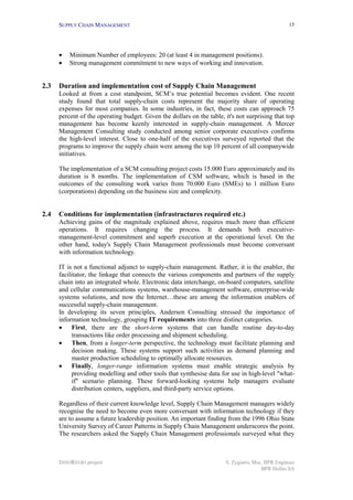SUPPLY CHAIN MANAGEMENT                                                                     15




      •   Minimum Number of employees: 20 (at least 4 in management positions).
      •   Strong management commitment to new ways of working and innovation.


2.3   Duration and implementation cost of Supply Chain Management
      Looked at from a cost standpoint, SCM’s true potential becomes evident. One recent
      study found that total supply-chain costs represent the majority share of operating
      expenses for most companies. In some industries, in fact, these costs can approach 75
      percent of the operating budget. Given the dollars on the table, it's not surprising that top
      management has become keenly interested in supply-chain management. A Mercer
      Management Consulting study conducted among senior corporate executives confirms
      the high-level interest. Close to one-half of the executives surveyed reported that the
      programs to improve the supply chain were among the top 10 percent of all companywide
      initiatives.

      The implementation of a SCM consulting project costs 15.000 Euro approximately and its
      duration is 8 months. The implementation of CSM software, which is based in the
      outcomes of the consulting work varies from 70.000 Euro (SMEs) to 1 million Euro
      (corporations) depending on the business size and complexity.


2.4   Conditions for implementation (infrastructures required etc.)
      Achieving gains of the magnitude explained above, requires much more than efficient
      operations. It requires changing the process. It demands both executive-
      management-level commitment and superb execution at the operational level. On the
      other hand, today's Supply Chain Management professionals must become conversant
      with information technology.

      IT is not a functional adjunct to supply-chain management. Rather, it is the enabler, the
      facilitator, the linkage that connects the various components and partners of the supply
      chain into an integrated whole. Electronic data interchange, on-board computers, satellite
      and cellular communications systems, warehouse-management software, enterprise-wide
      systems solutions, and now the Internet…these are among the information enablers of
      successful supply-chain management.
      In developing its seven principles, Andersen Consulting stressed the importance of
      information technology, grouping IT requirements into three distinct categories.
      • First, there are the short-term systems that can handle routine day-to-day
            transactions like order processing and shipment scheduling.
      • Then, from a longer-term perspective, the technology must facilitate planning and
            decision making. These systems support such activities as demand planning and
            master production scheduling to optimally allocate resources.
      • Finally, longer-range information systems must enable strategic analysis by
            providing modelling and other tools that synthesise data for use in high-level "what-
            if" scenario planning. These forward-looking systems help managers evaluate
            distribution centers, suppliers, and third-party service options.

      Regardless of their current knowledge level, Supply Chain Management managers widely
      recognise the need to become even more conversant with information technology if they
      are to assume a future leadership position. An important finding from the 1996 Ohio State
      University Survey of Career Patterns in Supply Chain Management underscores the point.
      The researchers asked the Supply Chain Management professionals surveyed what they



      INNOREGIO project                                                S. Zygiaris, Msc, BPR Engineer
                                                                                       BPR Hellas SA
 