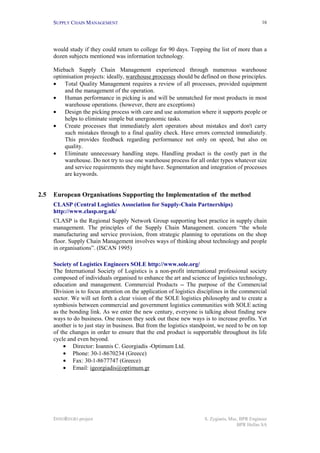 SUPPLY CHAIN MANAGEMENT                                                                     16




      would study if they could return to college for 90 days. Topping the list of more than a
      dozen subjects mentioned was information technology.

      Miebach Supply Chain Management experienced through numerous warehouse
      optimisation projects: ideally, warehouse processes should be defined on those principles.
      • Total Quality Management requires a review of all processes, provided equipment
          and the management of the operation.
      • Human performance in picking is and will be unmatched for most products in most
          warehouse operations. (however, there are exceptions)
      • Design the picking process with care and use automation where it supports people or
          helps to eliminate simple but unergonomic tasks.
      • Create processes that immediately alert operators about mistakes and don't carry
          such mistakes through to a final quality check. Have errors corrected immediately.
          This provides feedback regarding performance not only on speed, but also on
          quality.
      • Eliminate unnecessary handling steps. Handling product is the costly part in the
          warehouse. Do not try to use one warehouse process for all order types whatever size
          and service requirements they might have. Segmentation and integration of processes
          are keywords.


2.5   European Organisations Supporting the Implementation of the method
      CLASP (Central Logistics Association for Supply-Chain Partnerships)
      http://www.clasp.org.uk/
      CLASP is the Regional Supply Network Group supporting best practice in supply chain
      management. The principles of the Supply Chain Management. concern “the whole
      manufacturing and service provision, from strategic planning to operations on the shop
      floor. Supply Chain Management involves ways of thinking about technology and people
      in organisations”. (ISCAN 1995)

      Society of Logistics Engineers SOLE http://www.sole.org/
      The International Society of Logistics is a non-profit international professional society
      composed of individuals organised to enhance the art and science of logistics technology,
      education and management. Commercial Products -- The purpose of the Commercial
      Division is to focus attention on the application of logistics disciplines in the commercial
      sector. We will set forth a clear vision of the SOLE logistics philosophy and to create a
      symbiosis between commercial and government logistics communities with SOLE acting
      as the bonding link. As we enter the new century, everyone is talking about finding new
      ways to do business. One reason they seek out these new ways is to increase profits. Yet
      another is to just stay in business. But from the logistics standpoint, we need to be on top
      of the changes in order to ensure that the end product is supportable throughout its life
      cycle and even beyond.
          • Director: Ioannis C. Georgiadis -Optimum Ltd.
          • Phone: 30-1-8670234 (Greece)
          • Fax: 30-1-8677747 (Greece)
          • Email: igeorgiadis@optimum.gr




      INNOREGIO project                                                S. Zygiaris, Msc, BPR Engineer
                                                                                       BPR Hellas SA
 